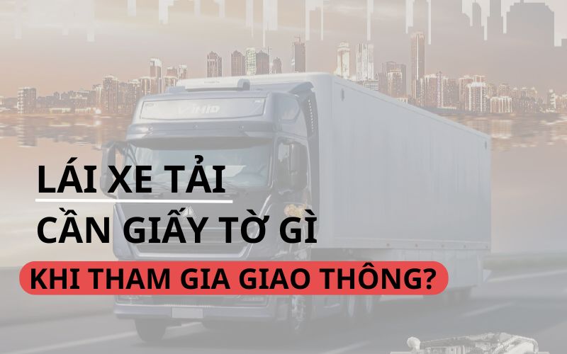 6 Loại giấy tờ cần thiết khi lái xe tải vận chuyển hàng hóa